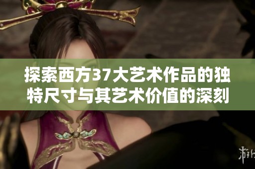 探索西方37大藝術(shù)作品的獨(dú)特尺寸與其藝術(shù)價(jià)值的深刻聯(lián)系