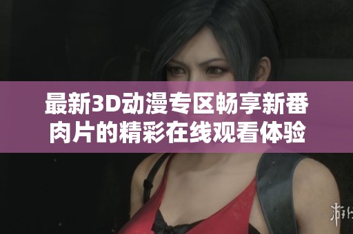 最新3D動(dòng)漫專(zhuān)區(qū)暢享新番肉片的精彩在線(xiàn)觀看體驗(yàn)