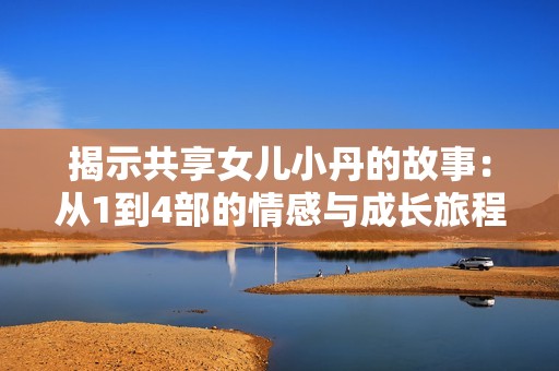 揭示共享女兒小丹的故事：從1到4部的情感與成長旅程揭秘