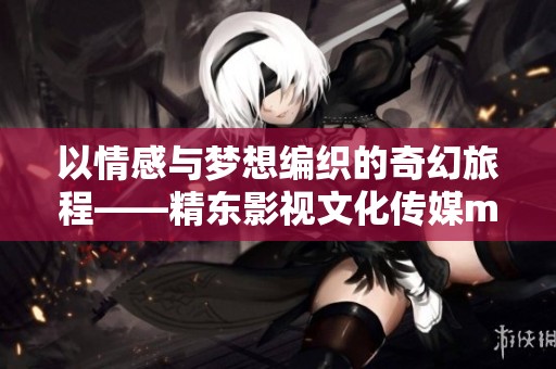 以情感與夢想編織的奇幻旅程——精東影視文化傳媒mv歌詞再現(xiàn)新篇章