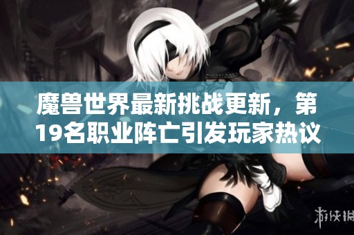 魔獸世界最新挑戰(zhàn)更新，第19名職業(yè)陣亡引發(fā)玩家熱議與思考