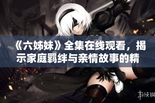 《六姊妹》全集在線觀看，揭示家庭羈絆與親情故事的精彩劇情