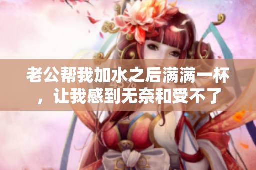 老公幫我加水之后滿滿一杯，讓我感到無(wú)奈和受不了