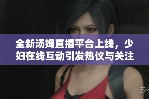 全新湯姆直播平臺上線，少婦在線互動引發(fā)熱議與關注
