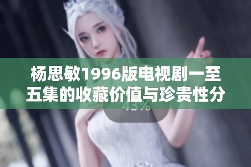 楊思敏1996版電視劇一至五集的收藏價(jià)值與珍貴性分析