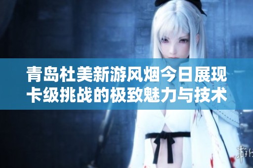青島杜美新游風(fēng)煙今日展現(xiàn)卡級(jí)挑戰(zhàn)的極致魅力與技術(shù)突破