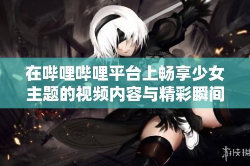 在嗶哩嗶哩平臺(tái)上暢享少女主題的視頻內(nèi)容與精彩瞬間