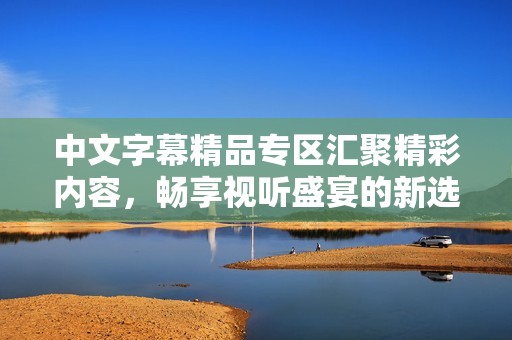 中文字幕精品專區(qū)匯聚精彩內(nèi)容，暢享視聽盛宴的新選擇
