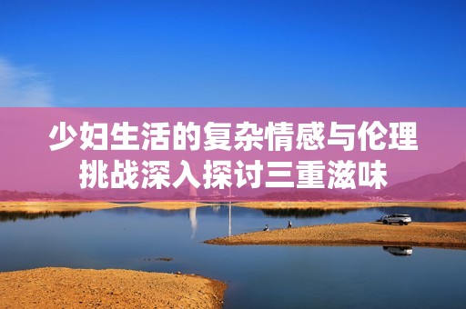 少婦生活的復(fù)雜情感與倫理挑戰(zhàn)深入探討三重滋味
