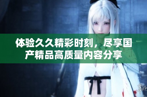體驗久久精彩時刻，盡享國產(chǎn)精品高質(zhì)量內(nèi)容分享