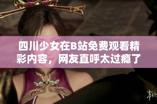 四川少女在B站免費觀看精彩內(nèi)容，網(wǎng)友直呼太過癮了！