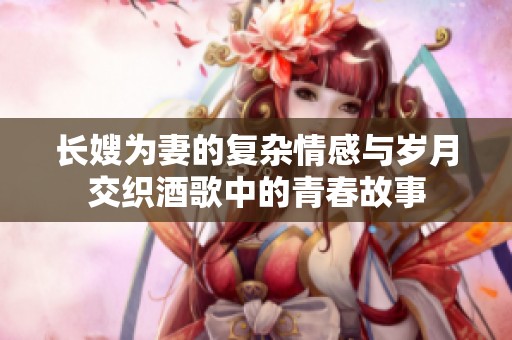 長嫂為妻的復(fù)雜情感與歲月交織酒歌中的青春故事