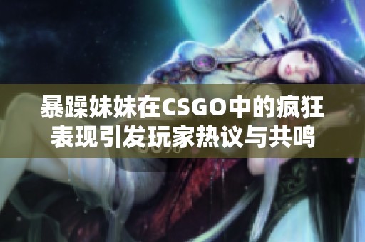 暴躁妹妹在CSGO中的瘋狂表現(xiàn)引發(fā)玩家熱議與共鳴