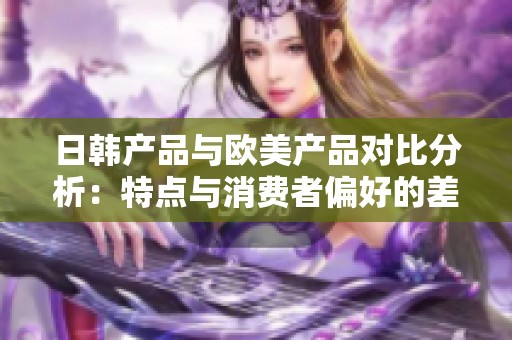 日韓產(chǎn)品與歐美產(chǎn)品對(duì)比分析：特點(diǎn)與消費(fèi)者偏好的差異探究