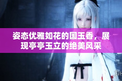 姿態(tài)優(yōu)雅如花的國玉香，展現(xiàn)亭亭玉立的絕美風(fēng)采
