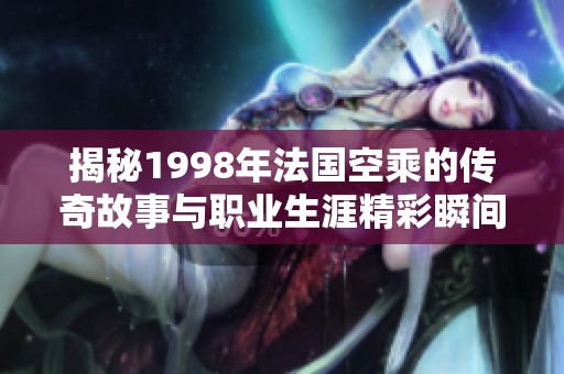 揭秘1998年法國(guó)空乘的傳奇故事與職業(yè)生涯精彩瞬間