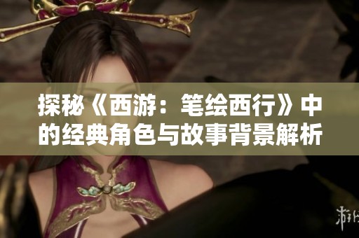 探秘《西游：筆繪西行》中的經(jīng)典角色與故事背景解析