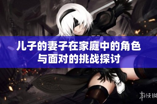 兒子的妻子在家庭中的角色與面對(duì)的挑戰(zhàn)探討