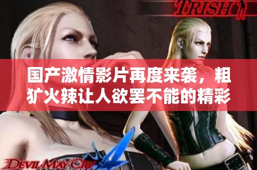 國產(chǎn)激情影片再度來襲，粗獷火辣讓人欲罷不能的精彩時刻