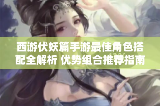 西游伏妖篇手游最佳角色搭配全解析 優(yōu)勢組合推薦指南