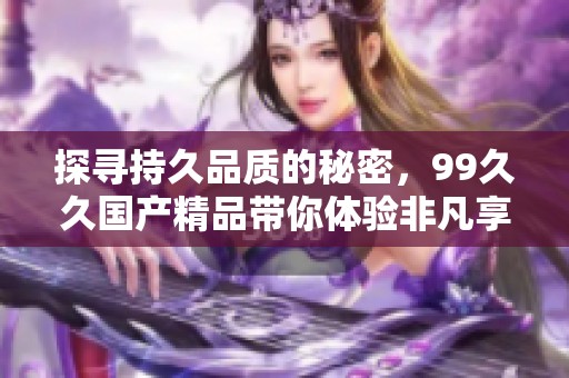 探尋持久品質(zhì)的秘密，99久久國產(chǎn)精品帶你體驗非凡享受