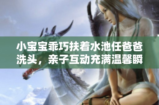 小寶寶乖巧扶著水池任爸爸洗頭，親子互動(dòng)充滿溫馨瞬間