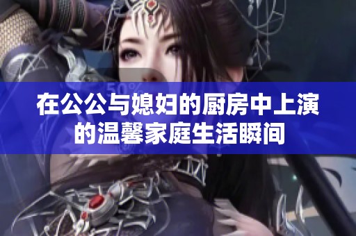 在公公與媳婦的廚房中上演的溫馨家庭生活瞬間