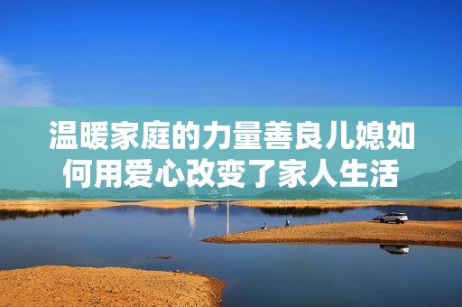 溫暖家庭的力量善良兒媳如何用愛心改變了家人生活