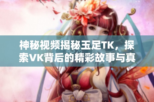 神秘視頻揭秘玉足TK，探索VK背后的精彩故事與真實面貌