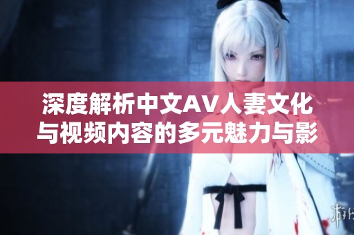 深度解析中文AV人妻文化與視頻內(nèi)容的多元魅力與影響力