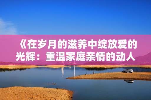 《在歲月的滋養(yǎng)中綻放愛的光輝：重溫家庭親情的動人故事》