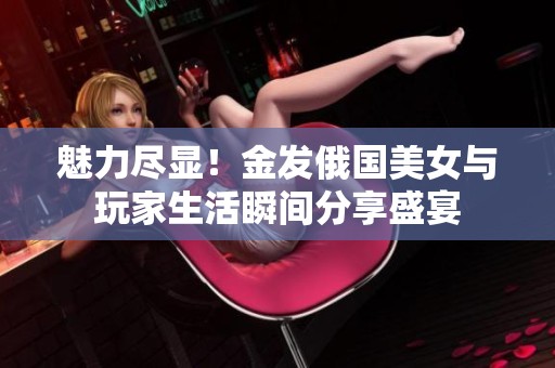 魅力盡顯！金發(fā)俄國美女與玩家生活瞬間分享盛宴