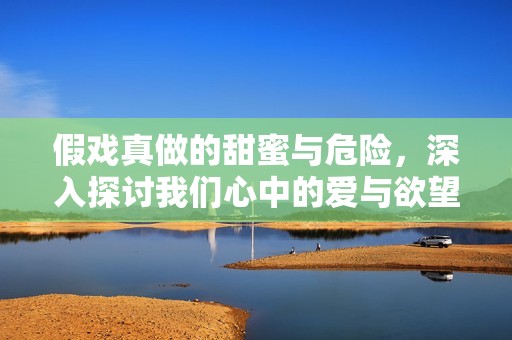 假戲真做的甜蜜與危險(xiǎn)，深入探討我們心中的愛與欲望之交織