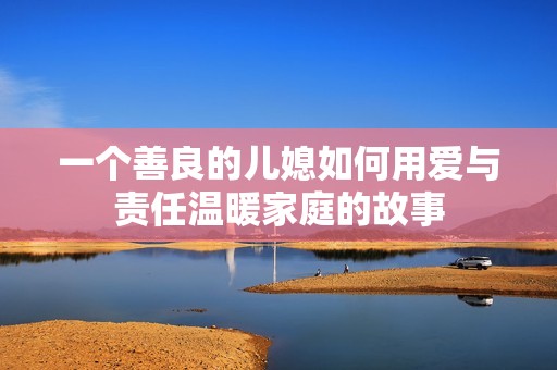 一個(gè)善良的兒媳如何用愛與責(zé)任溫暖家庭的故事