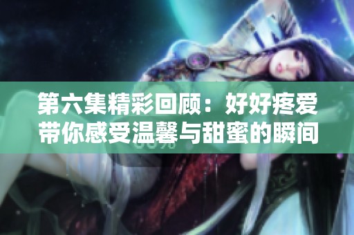 第六集精彩回顧：好好疼愛帶你感受溫馨與甜蜜的瞬間