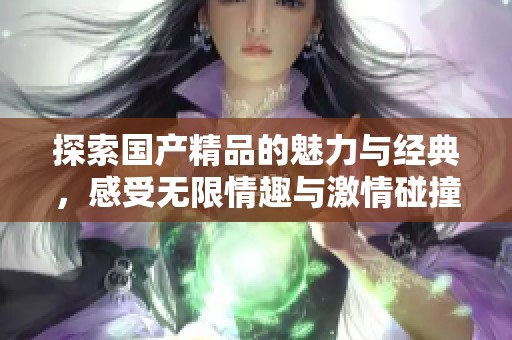 探索國產(chǎn)精品的魅力與經(jīng)典，感受無限情趣與激情碰撞的時刻
