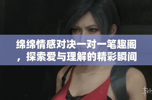 綿綿情感對(duì)決一對(duì)一筆趣閣，探索愛(ài)與理解的精彩瞬間