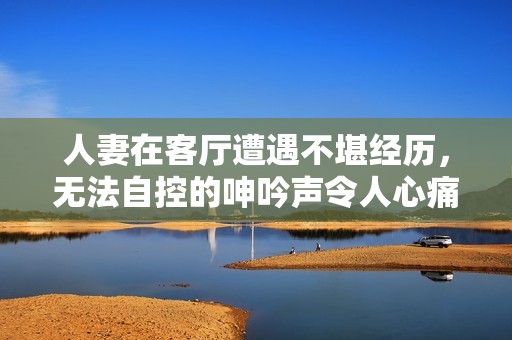人妻在客廳遭遇不堪經歷，無法自控的呻吟聲令人心痛