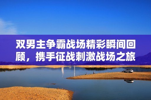 雙男主爭霸戰(zhàn)場精彩瞬間回顧，攜手征戰(zhàn)刺激戰(zhàn)場之旅
