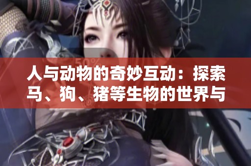人與動(dòng)物的奇妙互動(dòng)：探索馬、狗、豬等生物的世界與情感