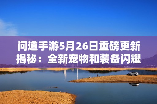 問道手游5月26日重磅更新揭秘：全新寵物和裝備閃耀登場！
