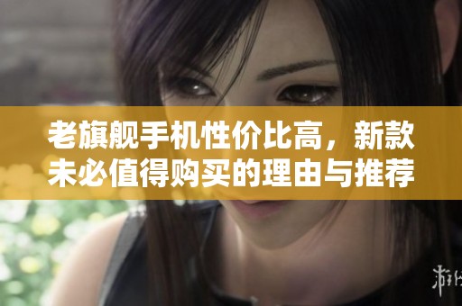 老旗艦手機性價比高，新款未必值得購買的理由與推薦