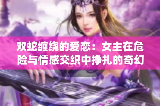 雙蛇纏繞的愛戀：女主在危險與情感交織中掙扎的奇幻冒險