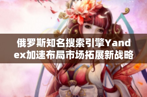 俄羅斯知名搜索引擎Yandex加速布局市場(chǎng)拓展新戰(zhàn)略