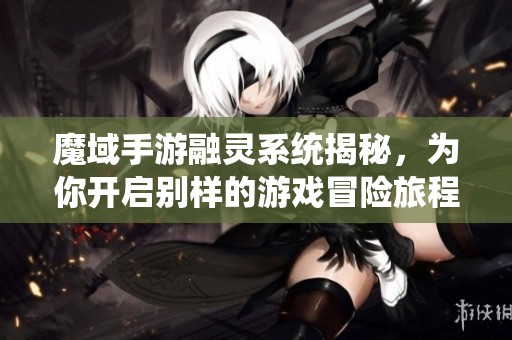 魔域手游融靈系統(tǒng)揭秘，為你開啟別樣的游戲冒險旅程