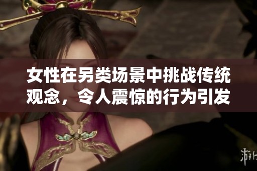 女性在另類場景中挑戰(zhàn)傳統(tǒng)觀念，令人震驚的行為引發(fā)廣泛討論