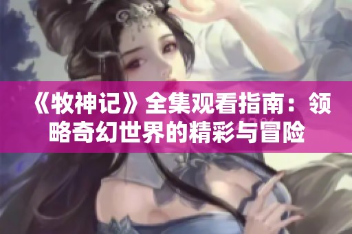 《牧神記》全集觀看指南：領(lǐng)略奇幻世界的精彩與冒險(xiǎn)