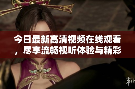 今日最新高清視頻在線觀看，盡享流暢視聽體驗(yàn)與精彩內(nèi)容