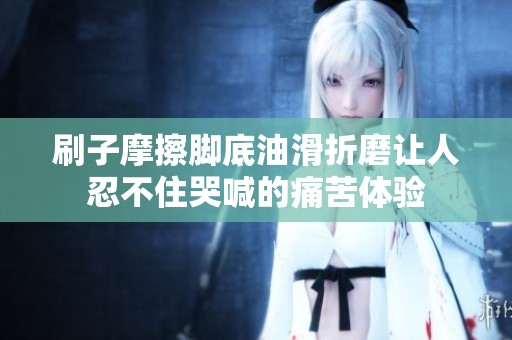 刷子摩擦腳底油滑折磨讓人忍不住哭喊的痛苦體驗(yàn)