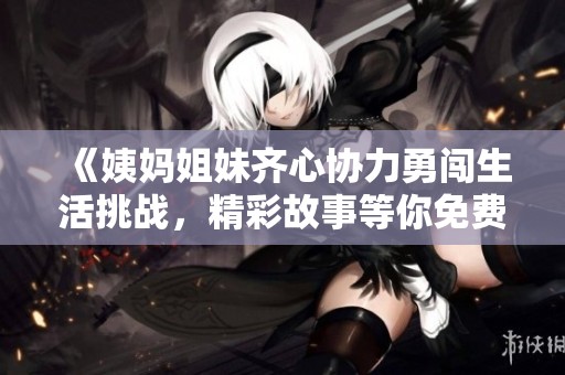《姨媽姐妹齊心協(xié)力勇闖生活挑戰(zhàn)，精彩故事等你免費(fèi)閱讀》